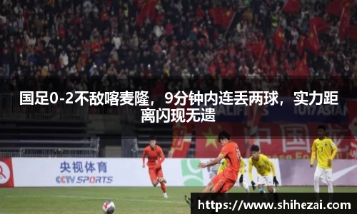 国足0-2不敌喀麦隆，9分钟内连丢两球，实力距离闪现无遗